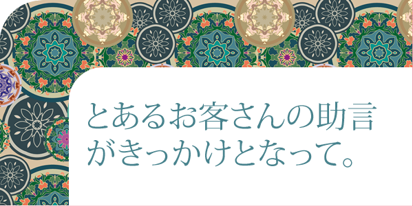 とあるお客さんの助言がきっかけとなって