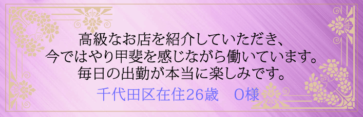 高級なお店を紹介していただき今ではやり甲斐を感じながら働いています。毎日の出勤が本当に楽しみです。千代田区在住26歳　O様より 