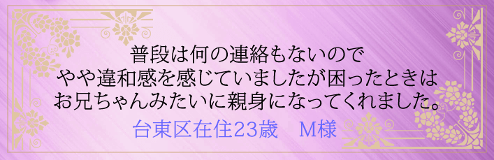 普段は何の連絡もないのでやや違和感を感じてましたが困ったときはお兄ちゃんみたいに親身になってくれました。台東区在住23歳　M様より 