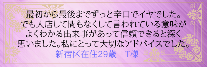 最初から最後までずっと辛口でイヤでした。でも入店して間もなくして言われている意味がよくわかる出来事があって信頼できると深く思いました。私にとって大切なアドバイスでした。新宿在住29歳　T様より