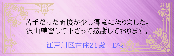 苦手だった面接が少し得意になりました。沢山練習して下さって感謝しております。江戸川区在住21歳　E様より