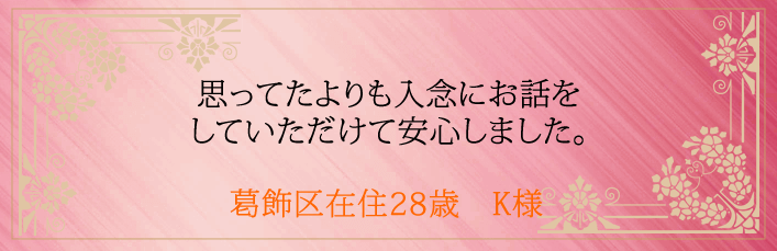 思ってたよりも入念にお話をしていただけて安心しました。葛飾区在住28歳　K様より  