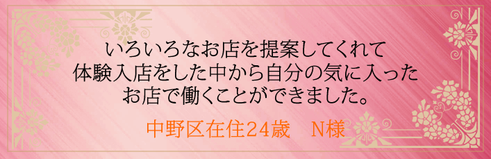 いろいろなお店を提案してくれて体験入店をした中から自分の気に入ったお店で働くことができました。中野区在住24歳　N様より 