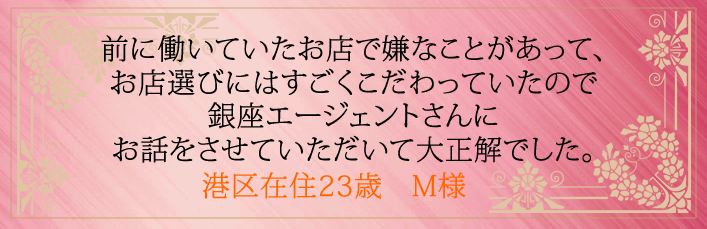 前に働いていたお店で嫌なことがあって、お店選びにはすごくこだわっていたので銀座エージェントさんにお話をさせていただいて大正解でした。港区在住23歳　M様より 