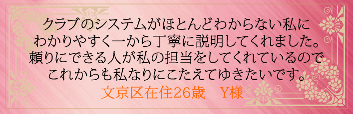 クラブのシステムがほとんどわからない私にわかりやすく一から丁寧に説明してくれました。 頼りにできる人が私の担当をしてくれているのでこれからも私なりにこたえてゆきたいです。文京区在住26歳　Y様より 