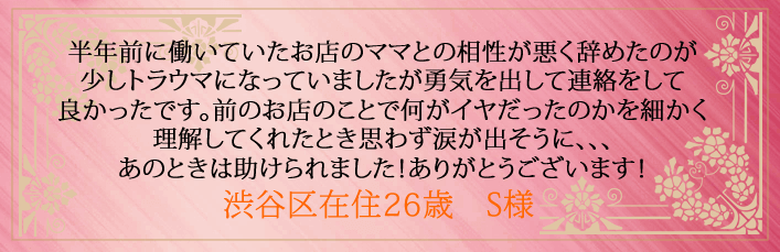 半年前に働いていたお店のママとの相性が悪く辞めたのが少しトラウマになっていましたが勇気を出して連絡をして良かったです。前のお店のことで何がイヤだったのかを細かく理解してくれたとき思わず涙が出そうに、、、あのときは助けられました！ありがとうございます！渋谷区在住26歳　S様より 