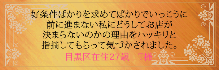 好条件ばかりを求めてばかりでいっこうに前に進まない私にどうしてお店が決まらないのかの理由をハッキリと指摘してもらって気づかされました。目黒区在住27歳　T様より 