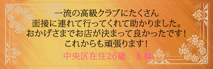 一流の高級クラブにたくさん面接に連れて行ってくれました。おかげさまでお店が決まって良かったです！これからも頑張ります！中央区在住26歳　Y様より 