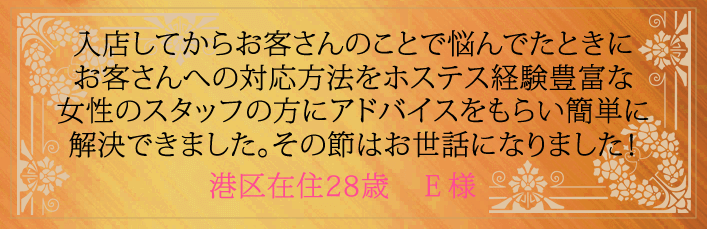 入店してからお客さんのことで悩んでたときにお客さんへの対応方法をホステス経験豊富な女性スタッフの方にアドバイスをもらい簡単に解決できました。その節はお世話になりました！港区在住28歳　E様より 