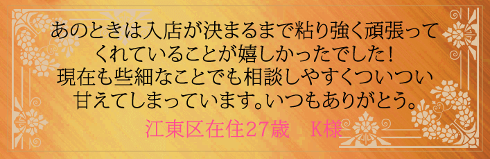 あのときは入店が決まるまで粘り強く頑張ってくれていることが嬉しかったでした！現在も些細なことでも相談しやすくついつい甘えてしまっています。いつもありがとう。江東区在住27歳　K様より 