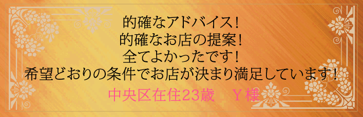 的確なアドバイス！的確なお店の提案！全てよかったです！希望どおりの条件でお店が決まり満足しています！中央区在住23歳　Y様より 