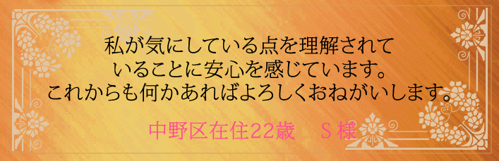 私が気にしている点を理解されていることに安心を感じています。これからも何かあればよろしくおねがいします。中野区在住22歳　S様より 