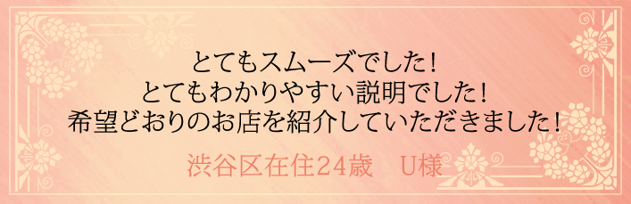 とてもスムーズでした！とてもわかりやすい説明でした！希望どおりのお店を紹介していただきました！渋谷区在住24歳　U様より 