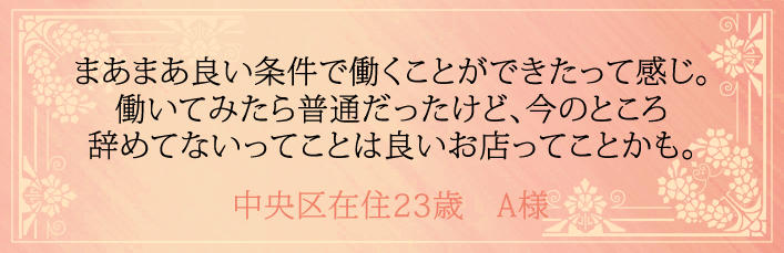 まあまあ良い条件で働くことができたって感じ。働いてみたら普通だったけど、今のところ辞めてないってことは良いお店ってことかも。中央区在住23歳　A様より