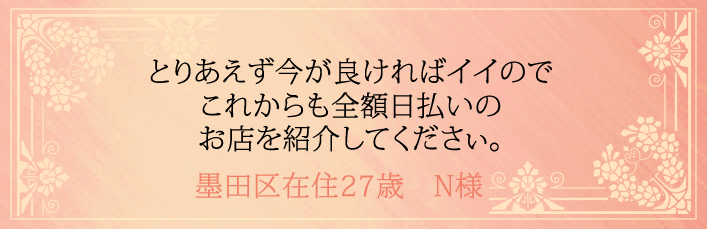 とりあえず今が良ければイイのでこれからも全額日払いのお店を紹介してください。墨田区在住27歳　N様より 