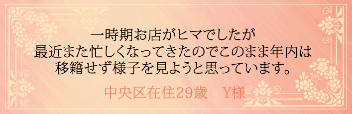 一時期お店がヒマでしたが最近また忙しくなってきたのでこのまま年内は移籍せず様子を見ようと思っています。中央区在住29歳　Y様より 