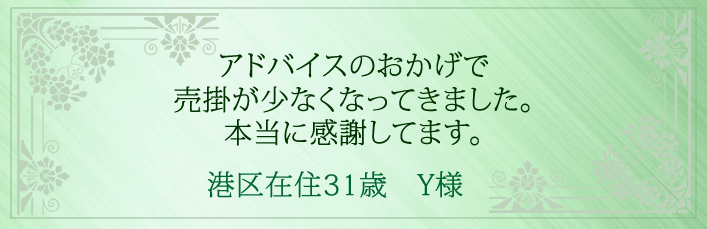 アドバイスのおかげで売掛が少なくなってきました。本当に感謝してます。港区在住31歳　Y様より