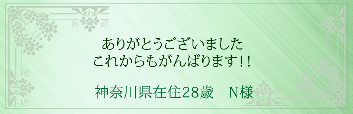 ありがとうございました。これからもがんばります！！ 神奈川県在住28歳　N様より