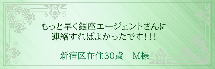 もっと早く銀座エージェントさんに連絡すればよかったです！！！新宿区在住30歳　M様より