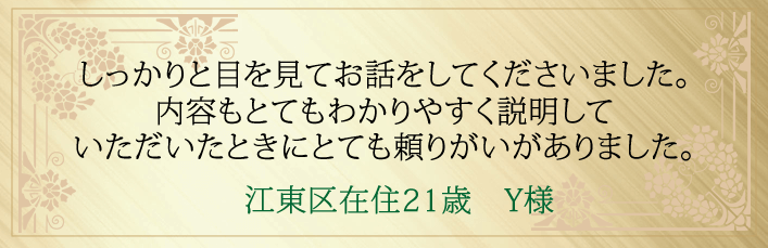 しっかりと目を見てお話をしてくださいました。内容もとてもわかりやすく説明していただいたときにとても頼りがいがありました。21才Y様江東区