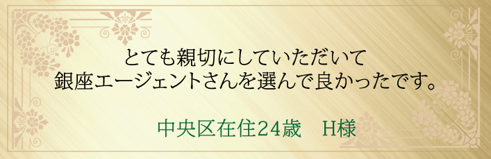 とても親切にしていただいて銀座エージェントさんを選んで良かったです。中央区在住２４歳　H様より