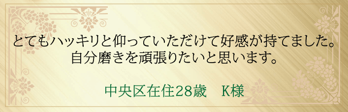 とてもハッキリと仰っていただけて好感が持てました。自分磨きを頑張りたいと思います。中央区在住２８歳　K様より 