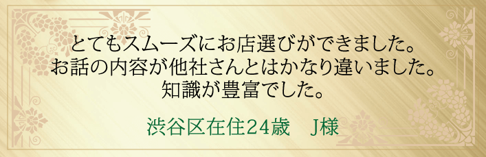 とてもスムーズにお店選びができました。お話の内容が他社さんとはかなり違いました。知識が豊富でした。渋谷区在住２４歳　J様より