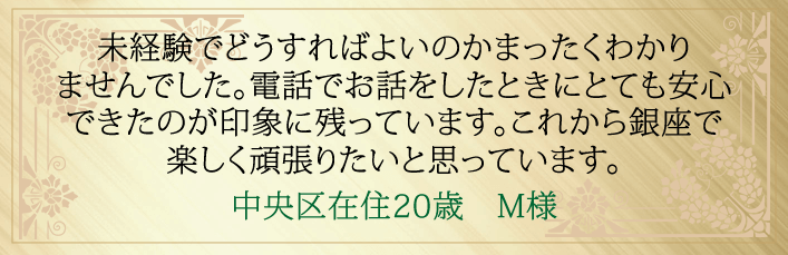 未経験でどうすればよいのかまったくわかりませんでした。電話でお話ししたときにとても安心できたのが印象に残っています。これから銀座で楽しく頑張りたいと思っています。中央区在住２０歳　M様より 