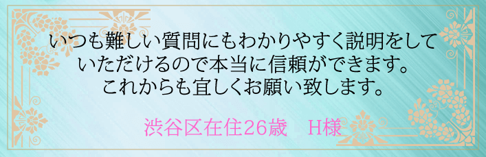 いつも難しい質問にもわかりやすく説明をしていただけるので本当に信頼ができます。これからも宜しくお願い致します。渋谷区在住２６歳　Ｈ様より