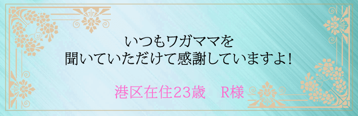 いつもワガママを聞いていただけて感謝していますよ！港区在住２３歳　R様より 