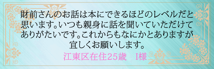 財前さんのお話は本にできるほどのレベルだと思います。いつも親身に話を聞いていただけてありがたいです。これからもなにかとありますが宜しくお願いします。江東区在住２５歳　I様より 