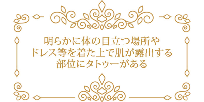 明らかに体の目立つ場所や ドレス等を着た上で肌が露出する 部位にタトゥーがある